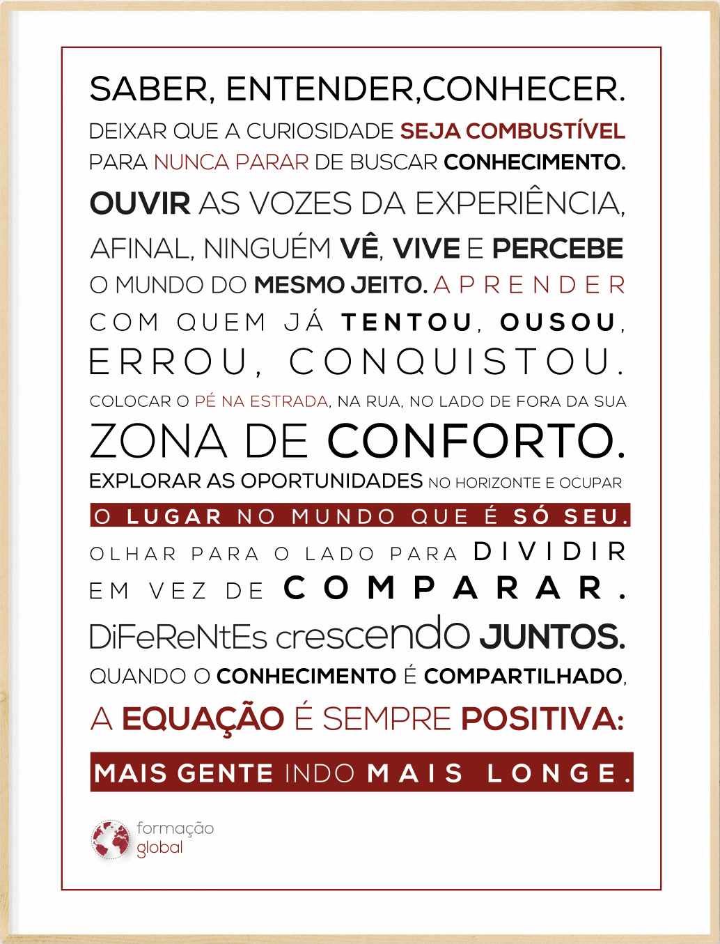 Saber, entender, conhecer. Deixar que a curiosidade seja combustível para nunca parar de buscar conhecimento. Ouvir as vozes da experiência, afinal, ninguém vê, vive e percebe o mundo do mesmo jeito. Aprender com quem já tentou, ousou, errou, conquistou. Colocar o pé na estrada e sair da zona de conforto. Explorar as oportunidades no horizonte e ocupar o lugar no mundo que é só seu. Olhar para o lado para dividir em vez de comparar. Diferentes crescendo juntos. Quando o conhecimento é compartilhado, a equação é sempre positiva: mais gente indo mais longe.